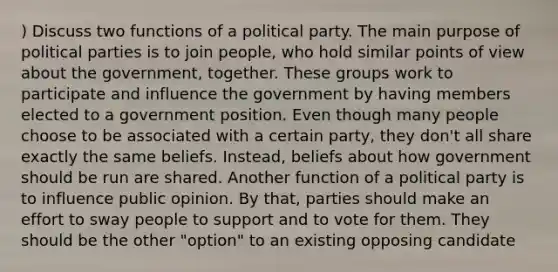 ) Discuss two functions of a political party. The main purpose of political parties is to join people, who hold similar points of view about the government, together. These groups work to participate and influence the government by having members elected to a government position. Even though many people choose to be associated with a certain party, they don't all share exactly the same beliefs. Instead, beliefs about how government should be run are shared. Another function of a political party is to influence public opinion. By that, parties should make an effort to sway people to support and to vote for them. They should be the other "option" to an existing opposing candidate