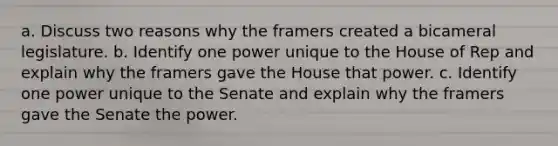 a. Discuss two reasons why the framers created a bicameral legislature. b. Identify one power unique to the House of Rep and explain why the framers gave the House that power. c. Identify one power unique to the Senate and explain why the framers gave the Senate the power.