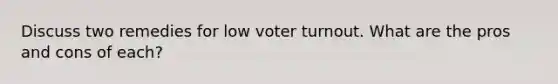 Discuss two remedies for low <a href='https://www.questionai.com/knowledge/kLGzaG1iPL-voter-turnout' class='anchor-knowledge'>voter turnout</a>. What are the pros and cons of each?