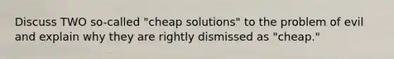 Discuss TWO so-called "cheap solutions" to the problem of evil and explain why they are rightly dismissed as "cheap."