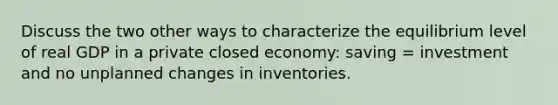 Discuss the two other ways to characterize the equilibrium level of real GDP in a private closed economy: saving = investment and no unplanned changes in inventories.