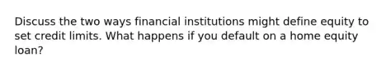 Discuss the two ways financial institutions might define equity to set credit limits. What happens if you default on a home equity loan?