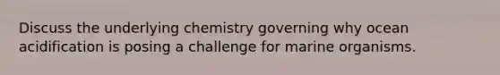 Discuss the underlying chemistry governing why ocean acidification is posing a challenge for marine organisms.