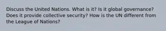 Discuss the United Nations. What is it? Is it global governance? Does it provide collective security? How is the UN different from the League of Nations?