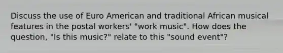 Discuss the use of Euro American and traditional African musical features in the postal workers' "work music". How does the question, "Is this music?" relate to this "sound event"?