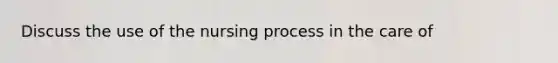 Discuss the use of the nursing process in the care of