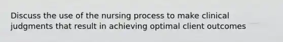 Discuss the use of the nursing process to make clinical judgments that result in achieving optimal client outcomes