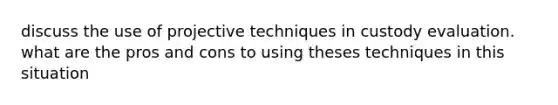 discuss the use of projective techniques in custody evaluation. what are the pros and cons to using theses techniques in this situation