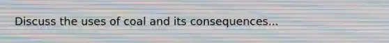 Discuss the uses of coal and its consequences...