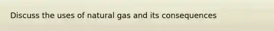 Discuss the uses of natural gas and its consequences