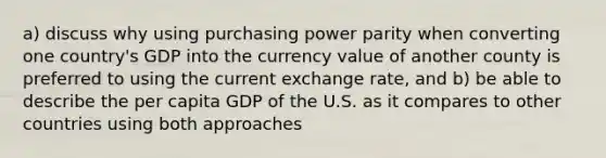 a) discuss why using purchasing power parity when converting one country's GDP into the currency value of another county is preferred to using the current exchange rate, and b) be able to describe the per capita GDP of the U.S. as it compares to other countries using both approaches