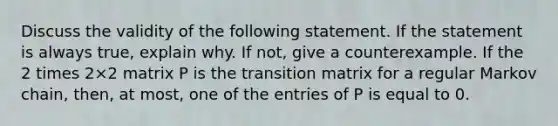 Discuss the validity of the following statement. If the statement is always​ true, explain why. If​ not, give a counterexample. If the 2 times 2×2 matrix P is the transition matrix for a regular Markov​ chain, then, at​ most, one of the entries of P is equal to 0.