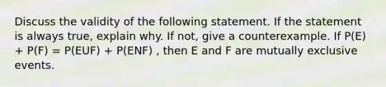 Discuss the validity of the following statement. If the statement is always true, explain why. If not, give a counterexample. If P(E) + P(F) = P(EUF) + P(ENF) , then E and F are mutually exclusive events.