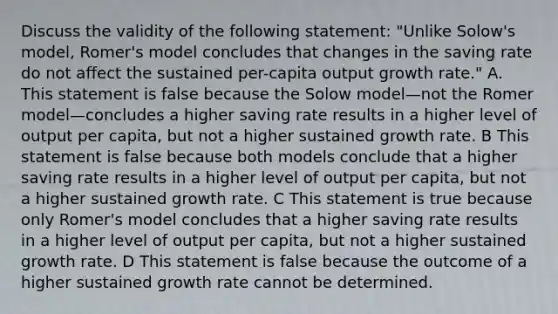 Discuss the validity of the following statement: "Unlike Solow's model, Romer's model concludes that changes in the saving rate do not affect the sustained per-capita output growth rate." A. This statement is false because the Solow model—not the Romer model—concludes a higher saving rate results in a higher level of output per capita, but not a higher sustained growth rate. B This statement is false because both models conclude that a higher saving rate results in a higher level of output per capita, but not a higher sustained growth rate. C This statement is true because only Romer's model concludes that a higher saving rate results in a higher level of output per capita, but not a higher sustained growth rate. D This statement is false because the outcome of a higher sustained growth rate cannot be determined.