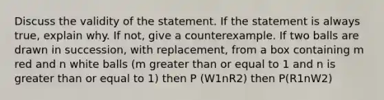 Discuss the validity of the statement. If the statement is always​ true, explain why. If​ not, give a counterexample. If two balls are drawn in​ succession, with​ replacement, from a box containing m red and n white balls (m greater than or equal to 1 and n is greater than or equal to 1) then P (W1nR2) then P(R1nW2)