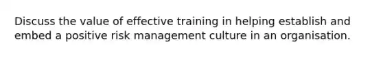 Discuss the value of effective training in helping establish and embed a positive risk management culture in an organisation.