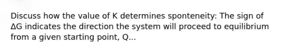 Discuss how the value of K determines sponteneity: The sign of ΔG indicates the direction the system will proceed to equilibrium from a given starting point, Q...