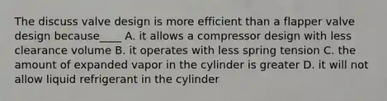 The discuss valve design is more efficient than a flapper valve design because____ A. it allows a compressor design with less clearance volume B. it operates with less spring tension C. the amount of expanded vapor in the cylinder is greater D. it will not allow liquid refrigerant in the cylinder