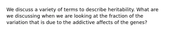 We discuss a variety of terms to describe heritability. What are we discussing when we are looking at the fraction of the variation that is due to the addictive affects of the genes?