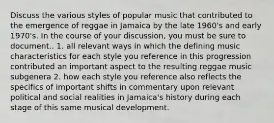 Discuss the various styles of popular music that contributed to the emergence of reggae in Jamaica by the late 1960's and early 1970's. In the course of your discussion, you must be sure to document.. 1. all relevant ways in which the defining music characteristics for each style you reference in this progression contributed an important aspect to the resulting reggae music subgenera 2. how each style you reference also reflects the specifics of important shifts in commentary upon relevant political and social realities in Jamaica's history during each stage of this same musical development.