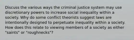 Discuss the various ways <a href='https://www.questionai.com/knowledge/kuANd41CrG-the-criminal-justice-system' class='anchor-knowledge'>the criminal justice system</a> may use discretionary powers to increase social inequality within a society. Why do some conflict theorists suggest laws are intentionally designed to perpetuate inequality within a society. How does this relate to viewing members of a society as either "saints" or "roughnecks"?