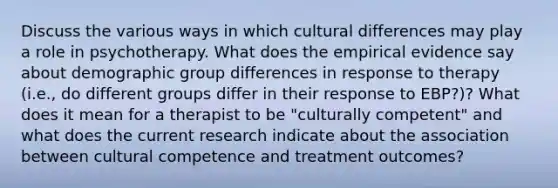 Discuss the various ways in which cultural differences may play a role in psychotherapy. What does the empirical evidence say about demographic group differences in response to therapy (i.e., do different groups differ in their response to EBP?)? What does it mean for a therapist to be "culturally competent" and what does the current research indicate about the association between cultural competence and treatment outcomes?