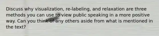 Discuss why visualization, re-labeling, and relaxation are three methods you can use to view public speaking in a more positive way. Can you think of any others aside from what is mentioned in the text?