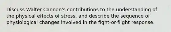 Discuss Walter Cannon's contributions to the understanding of the physical effects of stress, and describe the sequence of physiological changes involved in the fight-or-flight response.