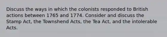 Discuss the ways in which the colonists responded to British actions between 1765 and 1774. Consider and discuss the Stamp Act, the Townshend Acts, the Tea Act, and the intolerable Acts.