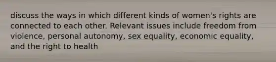 discuss the ways in which different kinds of women's rights are connected to each other. Relevant issues include freedom from violence, personal autonomy, sex equality, economic equality, and the right to health