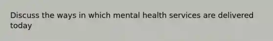 Discuss the ways in which mental health services are delivered today