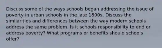 Discuss some of the ways schools began addressing the issue of poverty in urban schools in the late 1800s. Discuss the similarities and differences between the way modern schools address the same problem. Is it schools responsibility to end or address poverty? What programs or benefits should schools offer?