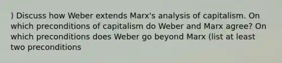 ) Discuss how Weber extends Marx's analysis of capitalism. On which preconditions of capitalism do Weber and Marx agree? On which preconditions does Weber go beyond Marx (list at least two preconditions