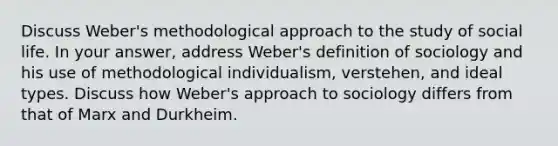 Discuss Weber's methodological approach to the study of social life. In your answer, address Weber's definition of sociology and his use of methodological individualism, verstehen, and ideal types. Discuss how Weber's approach to sociology differs from that of Marx and Durkheim.