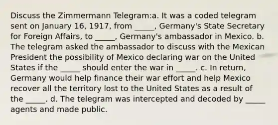 Discuss the Zimmermann Telegram:a. It was a coded telegram sent on January 16, 1917, from _____, Germany's State Secretary for Foreign Affairs, to _____, Germany's ambassador in Mexico. b. The telegram asked the ambassador to discuss with the Mexican President the possibility of Mexico declaring war on the United States if the _____ should enter the war in _____. c. In return, Germany would help finance their war effort and help Mexico recover all the territory lost to the United States as a result of the _____. d. The telegram was intercepted and decoded by _____ agents and made public.