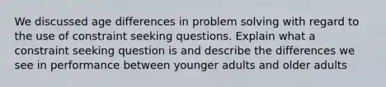 We discussed age differences in problem solving with regard to the use of constraint seeking questions. Explain what a constraint seeking question is and describe the differences we see in performance between younger adults and older adults