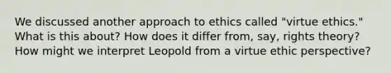 We discussed another approach to ethics called "virtue ethics." What is this about? How does it differ from, say, rights theory? How might we interpret Leopold from a virtue ethic perspective?