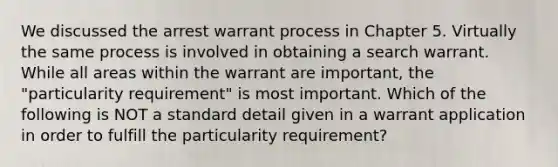 We discussed the arrest warrant process in Chapter 5. Virtually the same process is involved in obtaining a search warrant. While all areas within the warrant are important, the "particularity requirement" is most important. Which of the following is NOT a standard detail given in a warrant application in order to fulfill the particularity requirement?