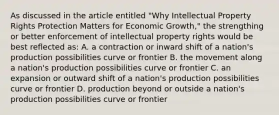 As discussed in the article entitled "Why Intellectual Property Rights Protection Matters for Economic Growth," the strengthing or better enforcement of intellectual property rights would be best reflected as: A. a contraction or inward shift of a nation's production possibilities curve or frontier B. the movement along a nation's production possibilities curve or frontier C. an expansion or outward shift of a nation's production possibilities curve or frontier D. production beyond or outside a nation's production possibilities curve or frontier