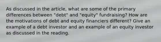 As discussed in the article, what are some of the primary differences between "debt" and "equity" fundraising? How are the motivations of debt and equity financiers different? Give an example of a debt investor and an example of an equity investor as discussed in the reading.