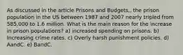 As discussed in the article Prisons and Budgets,, the prison population in the US between 1987 and 2007 nearly tripled from 585,000 to 1.6 million. What is the main reason for the increase in prison populations? a) increased spending on prisons. b) Increasing crime rates. c) Overly harsh punishment policies. d) AandC. e) BandC.