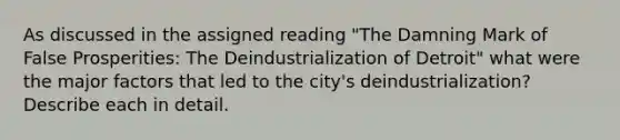 As discussed in the assigned reading "The Damning Mark of False Prosperities: The Deindustrialization of Detroit" what were the major factors that led to the city's deindustrialization? Describe each in detail.