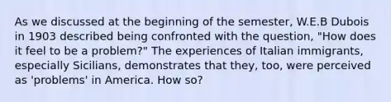 As we discussed at the beginning of the semester, W.E.B Dubois in 1903 described being confronted with the question, "How does it feel to be a problem?" The experiences of Italian immigrants, especially Sicilians, demonstrates that they, too, were perceived as 'problems' in America. How so?