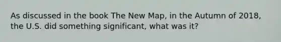 As discussed in the book The New Map, in the Autumn of 2018, the U.S. did something significant, what was it?