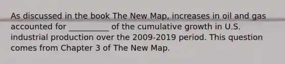 As discussed in the book The New Map, increases in oil and gas accounted for __________ of the cumulative growth in U.S. industrial production over the 2009-2019 period. This question comes from Chapter 3 of The New Map.