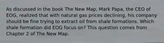 As discussed in the book The New Map, Mark Papa, the CEO of EOG, realized that with natural gas prices declining, his company should be fine trying to extract oil from shale formations. Which shale formation did EOG focus on? This question comes from Chapter 2 of The New Map.