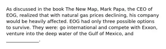 As discussed in the book The New Map, Mark Papa, the CEO of EOG, realized that with natural gas prices declining, his company would be heavily affected. EOG had only three possible options to survive. They were: go international and compete with Exxon, venture into the deep water of the Gulf of Mexico, and ______________.