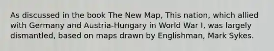 As discussed in the book The New Map, This nation, which allied with Germany and Austria-Hungary in World War I, was largely dismantled, based on maps drawn by Englishman, Mark Sykes.