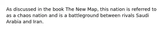 As discussed in the book The New Map, this nation is referred to as a chaos nation and is a battleground between rivals Saudi Arabia and Iran.