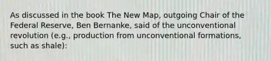 As discussed in the book The New Map, outgoing Chair of the Federal Reserve, Ben Bernanke, said of the unconventional revolution (e.g., production from unconventional formations, such as shale):